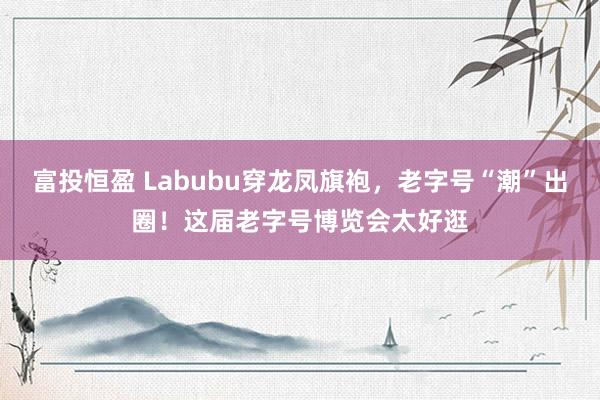 富投恒盈 Labubu穿龙凤旗袍，老字号“潮”出圈！这届老字号博览会太好逛