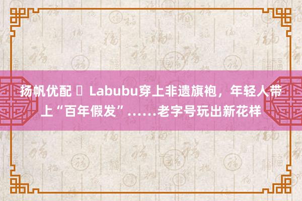 扬帆优配 ​Labubu穿上非遗旗袍，年轻人带上“百年假发”……老字号玩出新花样
