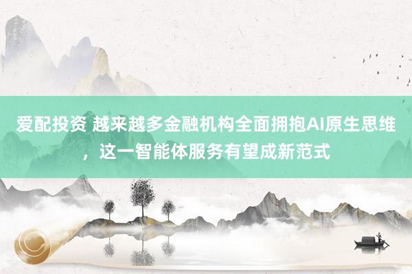 爱配投资 越来越多金融机构全面拥抱AI原生思维，这一智能体服务有望成新范式