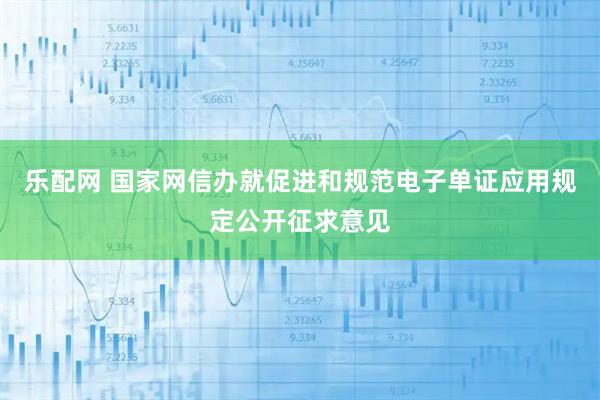 乐配网 国家网信办就促进和规范电子单证应用规定公开征求意见