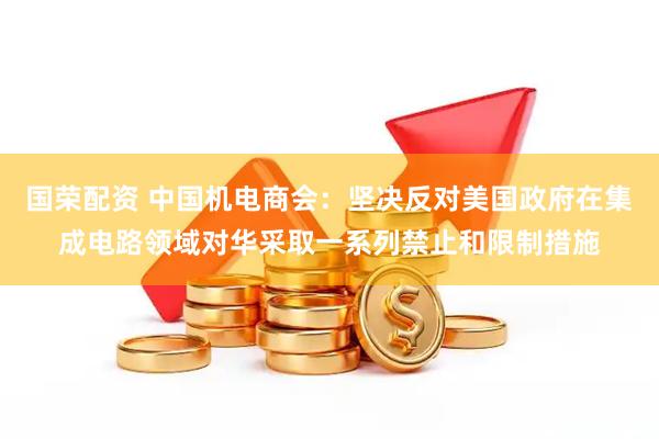 国荣配资 中国机电商会：坚决反对美国政府在集成电路领域对华采取一系列禁止和限制措施