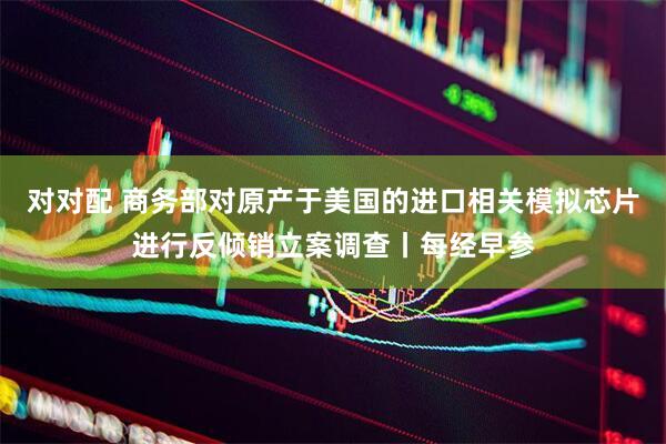 对对配 商务部对原产于美国的进口相关模拟芯片进行反倾销立案调查丨每经早参