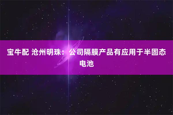 宝牛配 沧州明珠：公司隔膜产品有应用于半固态电池