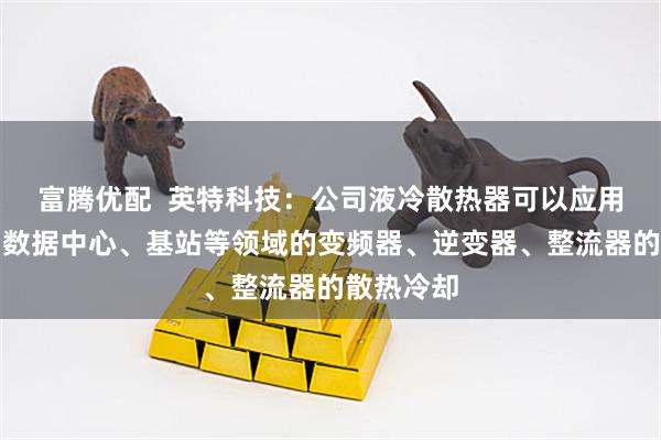 富腾优配  英特科技：公司液冷散热器可以应用于空调、数据中心、基站等领域的变频器、逆变器、整流器的散热冷却