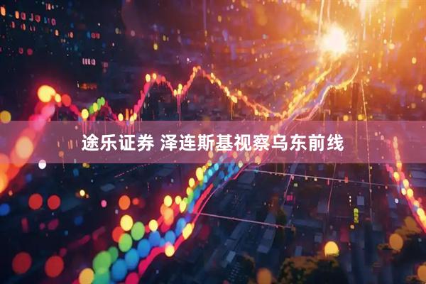 途乐证券 泽连斯基视察乌东前线