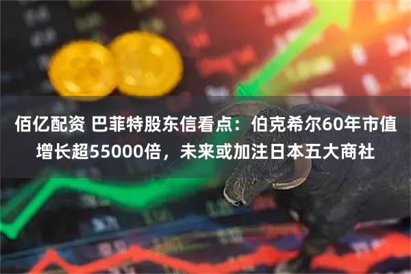 佰亿配资 巴菲特股东信看点：伯克希尔60年市值增长超55000倍，未来或加注日本五大商社