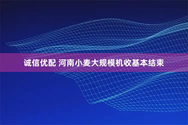 诚信优配 河南小麦大规模机收基本结束