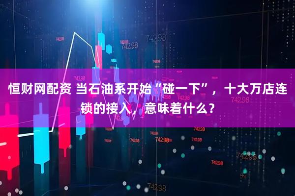 恒财网配资 当石油系开始“碰一下”，十大万店连锁的接入，意味着什么？