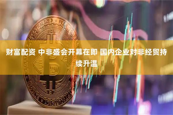 财富配资 中非盛会开幕在即 国内企业对非经贸持续升温