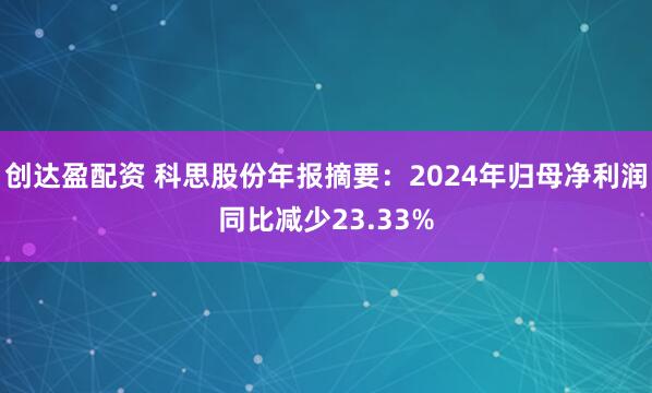 创达盈配资 科思股份年报摘要：2024年归母净利润同比减少23.33%