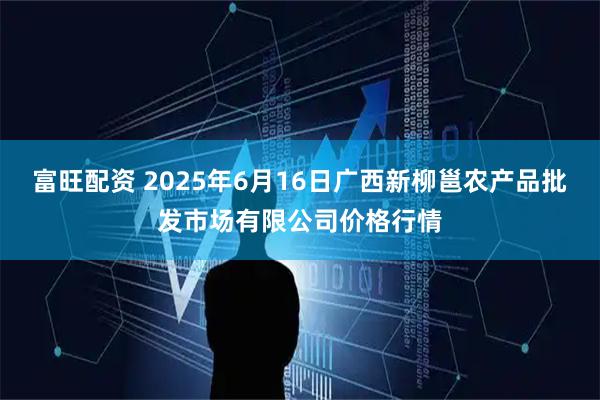 富旺配资 2025年6月16日广西新柳邕农产品批发市场有限公司价格行情