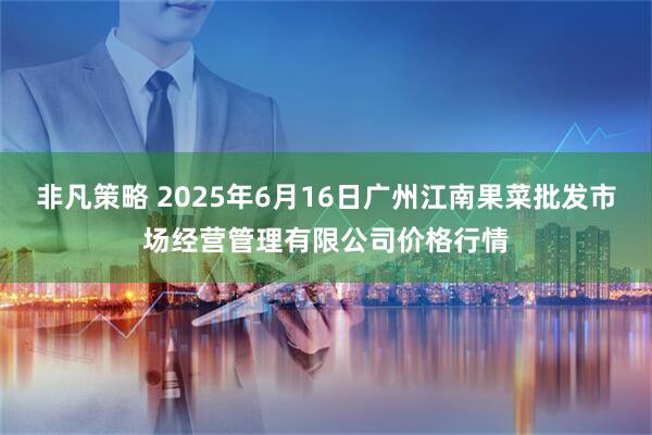 非凡策略 2025年6月16日广州江南果菜批发市场经营管理有限公司价格行情