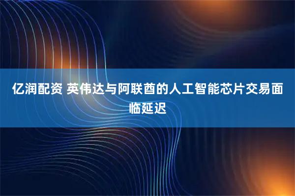 亿润配资 英伟达与阿联酋的人工智能芯片交易面临延迟