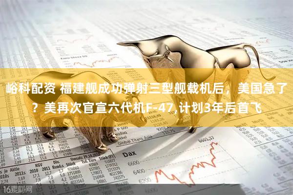 峪科配资 福建舰成功弹射三型舰载机后，美国急了？美再次官宣六代机F-47,计划3年后首飞