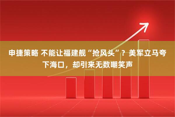 申捷策略 不能让福建舰“抢风头”？美军立马夸下海口，却引来无数嘲笑声