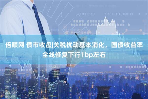 倍顺网 债市收盘|关税扰动基本消化，国债收益率全线修复下行1bp左右