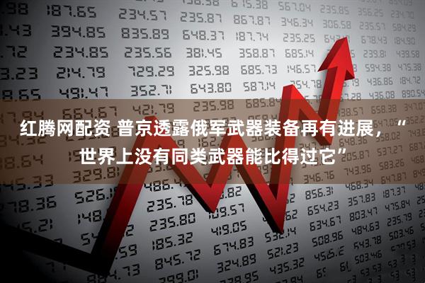 红腾网配资 普京透露俄军武器装备再有进展，“世界上没有同类武器能比得过它”