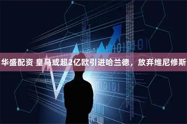 华盛配资 皇马或超2亿欧引进哈兰德，放弃维尼修斯