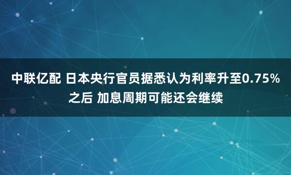 中联亿配 日本央行官员据悉认为利率升至0.75%之后 加息周期可能还会继续