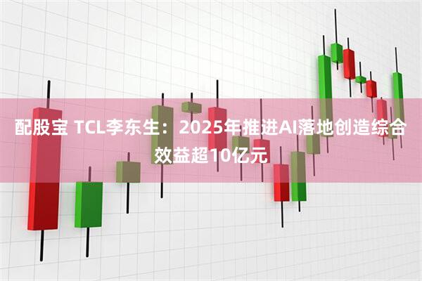 配股宝 TCL李东生：2025年推进AI落地创造综合效益超10亿元