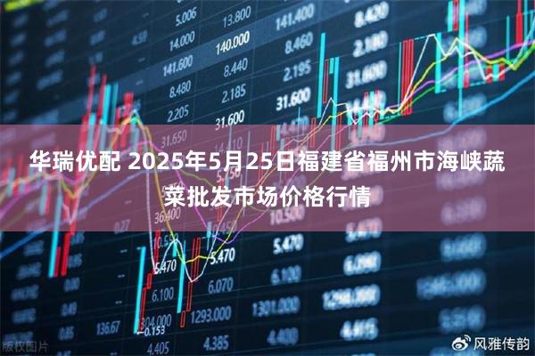 华瑞优配 2025年5月25日福建省福州市海峡蔬菜批发市场价格行情