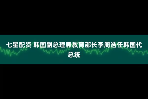七星配资 韩国副总理兼教育部长李周浩任韩国代总统