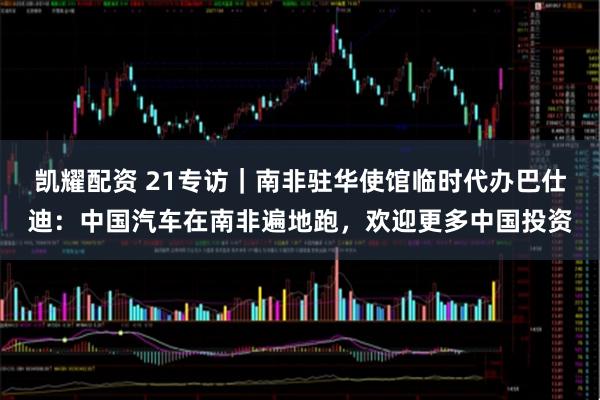 凯耀配资 21专访｜南非驻华使馆临时代办巴仕迪：中国汽车在南非遍地跑，欢迎更多中国投资