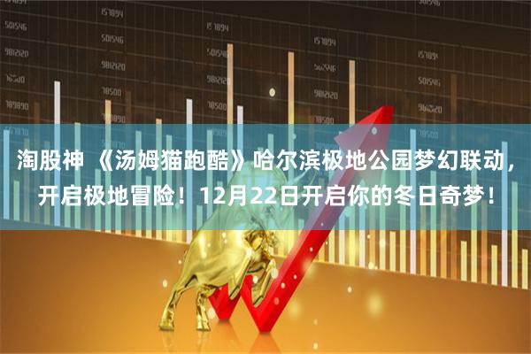 淘股神 《汤姆猫跑酷》哈尔滨极地公园梦幻联动,开启极地冒险!12月22日开启你的冬日奇梦!