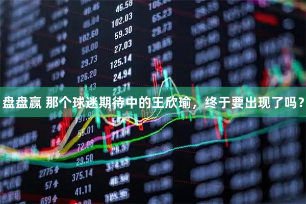 盘盘赢 那个球迷期待中的王欣瑜，终于要出现了吗？