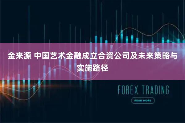 金来源 中国艺术金融成立合资公司及未来策略与实施路径