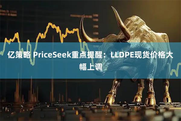 亿策略 PriceSeek重点提醒：LLDPE现货价格大幅上调