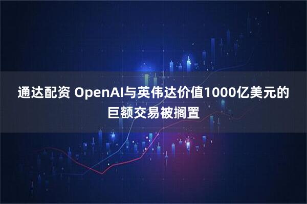 通达配资 OpenAI与英伟达价值1000亿美元的巨额交易被搁置