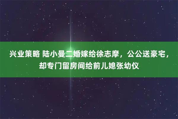 兴业策略 陆小曼二婚嫁给徐志摩，公公送豪宅，却专门留房间给前儿媳张幼仪