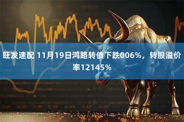 旺发速配 11月19日鸿路转债下跌006%，转股溢价率12145%