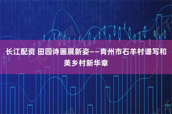 长江配资 田园诗画展新姿——青州市石羊村谱写和美乡村新华章