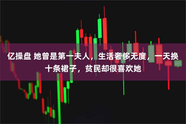 亿操盘 她曾是第一夫人，生活奢侈无度，一天换十条裙子，贫民却很喜欢她