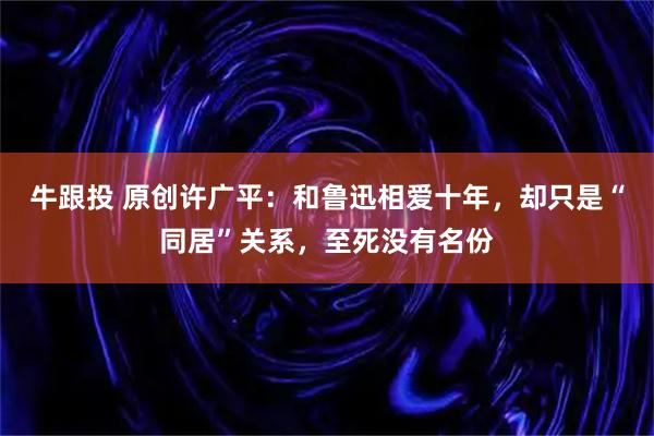 牛跟投 原创许广平：和鲁迅相爱十年，却只是“同居”关系，至死没有名份