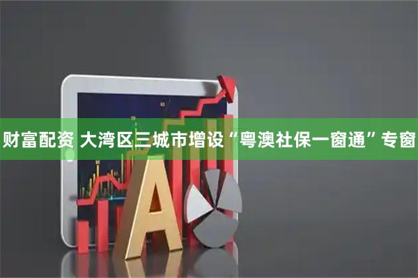 财富配资 大湾区三城市增设“粤澳社保一窗通”专窗