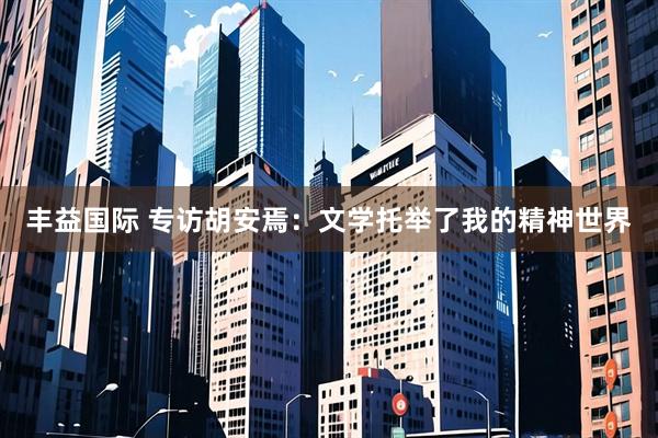 丰益国际 专访胡安焉：文学托举了我的精神世界